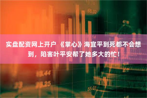 实盘配资网上开户 《掌心》海宜平到死都不会想到，陷害叶平安帮了她多大的忙！