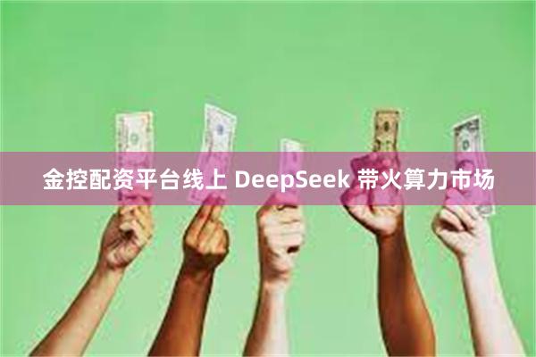 金控配资平台线上 DeepSeek 带火算力市场