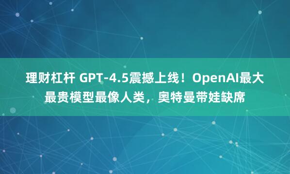 理财杠杆 GPT-4.5震撼上线！OpenAI最大最贵模型最像人类，奥特曼带娃缺席