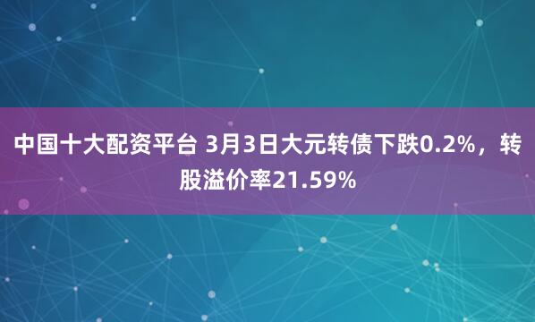 中国十大配资平台 3月3日大元转债下跌0.2%，转股溢价率21.59%