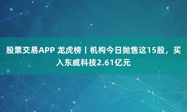 股票交易APP 龙虎榜丨机构今日抛售这15股，买入东威科技2.61亿元